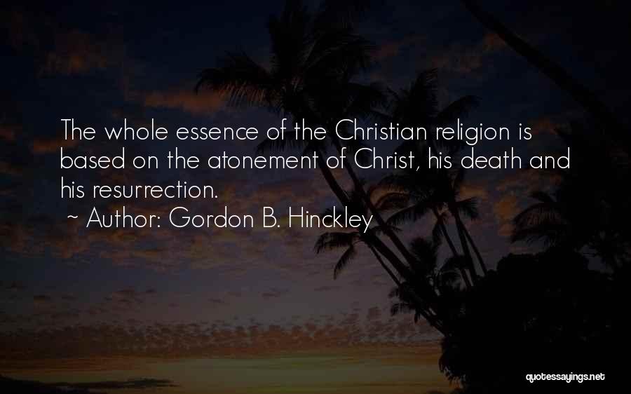 Gordon B. Hinckley Quotes: The Whole Essence Of The Christian Religion Is Based On The Atonement Of Christ, His Death And His Resurrection.