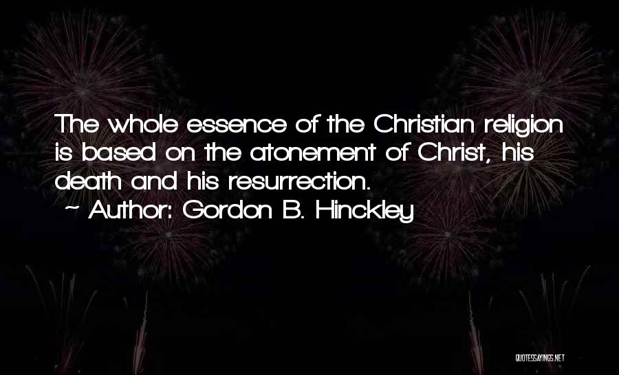 Gordon B. Hinckley Quotes: The Whole Essence Of The Christian Religion Is Based On The Atonement Of Christ, His Death And His Resurrection.