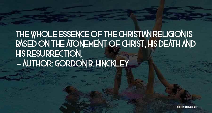 Gordon B. Hinckley Quotes: The Whole Essence Of The Christian Religion Is Based On The Atonement Of Christ, His Death And His Resurrection.