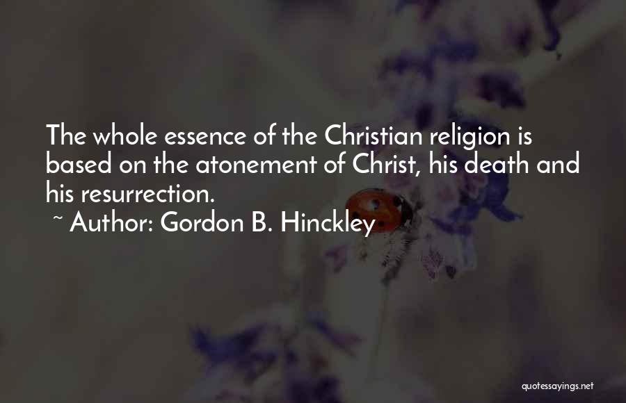 Gordon B. Hinckley Quotes: The Whole Essence Of The Christian Religion Is Based On The Atonement Of Christ, His Death And His Resurrection.