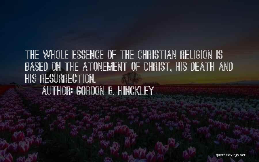 Gordon B. Hinckley Quotes: The Whole Essence Of The Christian Religion Is Based On The Atonement Of Christ, His Death And His Resurrection.