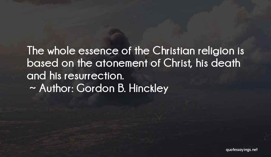 Gordon B. Hinckley Quotes: The Whole Essence Of The Christian Religion Is Based On The Atonement Of Christ, His Death And His Resurrection.