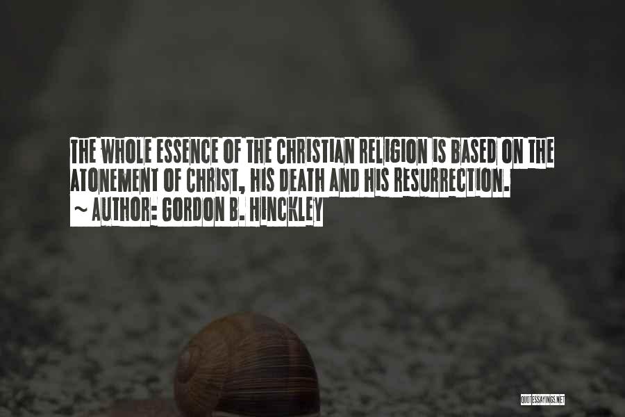 Gordon B. Hinckley Quotes: The Whole Essence Of The Christian Religion Is Based On The Atonement Of Christ, His Death And His Resurrection.