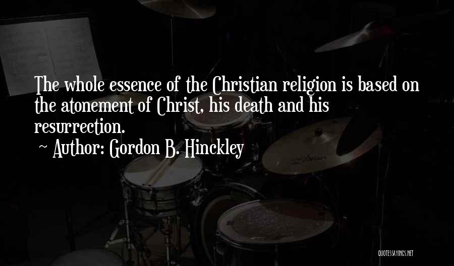 Gordon B. Hinckley Quotes: The Whole Essence Of The Christian Religion Is Based On The Atonement Of Christ, His Death And His Resurrection.