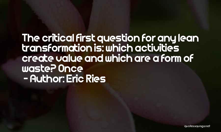 Eric Ries Quotes: The Critical First Question For Any Lean Transformation Is: Which Activities Create Value And Which Are A Form Of Waste?