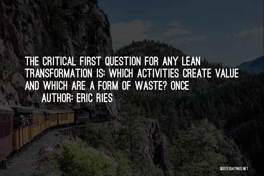 Eric Ries Quotes: The Critical First Question For Any Lean Transformation Is: Which Activities Create Value And Which Are A Form Of Waste?