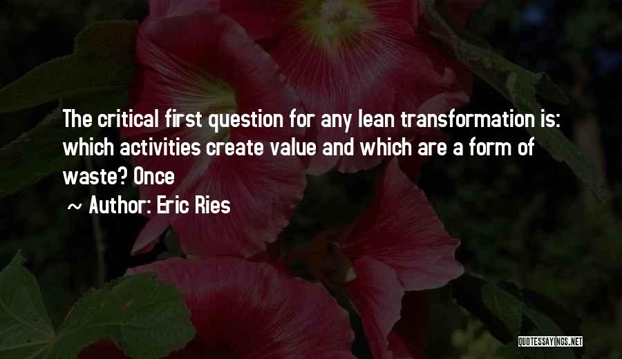 Eric Ries Quotes: The Critical First Question For Any Lean Transformation Is: Which Activities Create Value And Which Are A Form Of Waste?