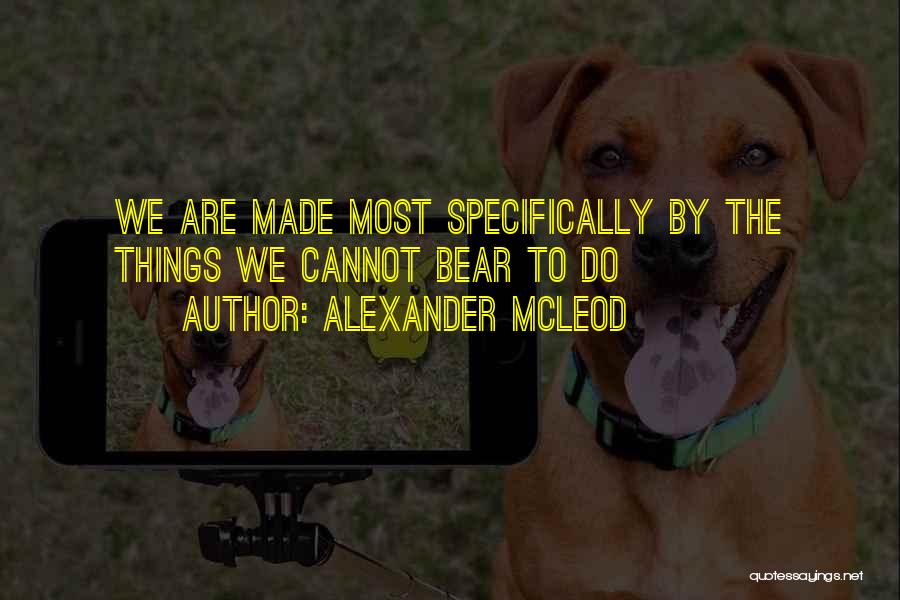 Alexander McLeod Quotes: We Are Made Most Specifically By The Things We Cannot Bear To Do