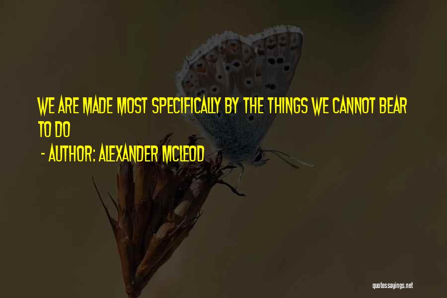 Alexander McLeod Quotes: We Are Made Most Specifically By The Things We Cannot Bear To Do