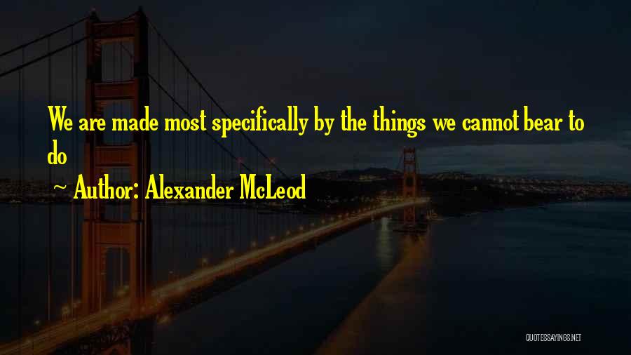 Alexander McLeod Quotes: We Are Made Most Specifically By The Things We Cannot Bear To Do