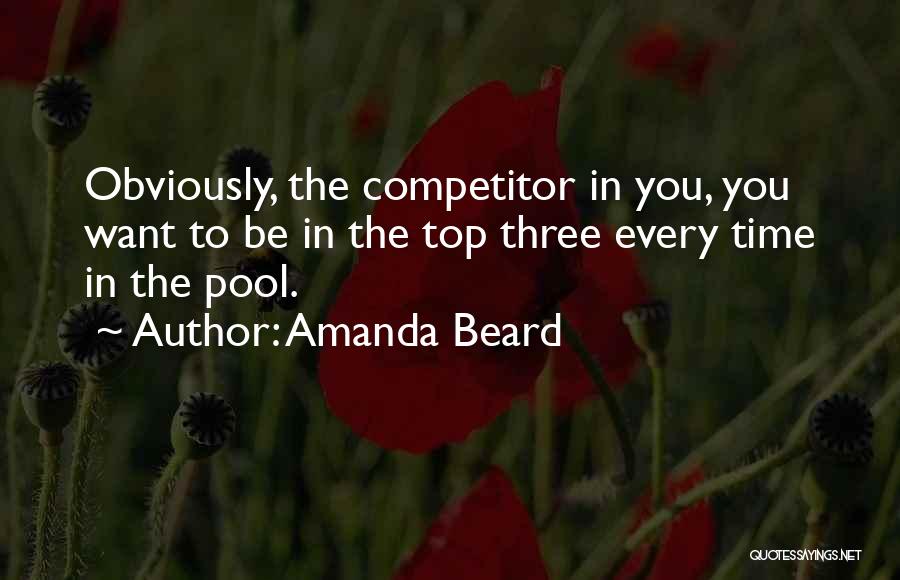 Amanda Beard Quotes: Obviously, The Competitor In You, You Want To Be In The Top Three Every Time In The Pool.