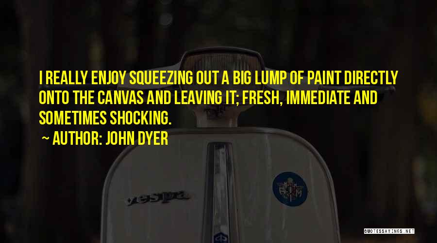 John Dyer Quotes: I Really Enjoy Squeezing Out A Big Lump Of Paint Directly Onto The Canvas And Leaving It; Fresh, Immediate And