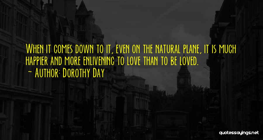 Dorothy Day Quotes: When It Comes Down To It, Even On The Natural Plane, It Is Much Happier And More Enlivening To Love