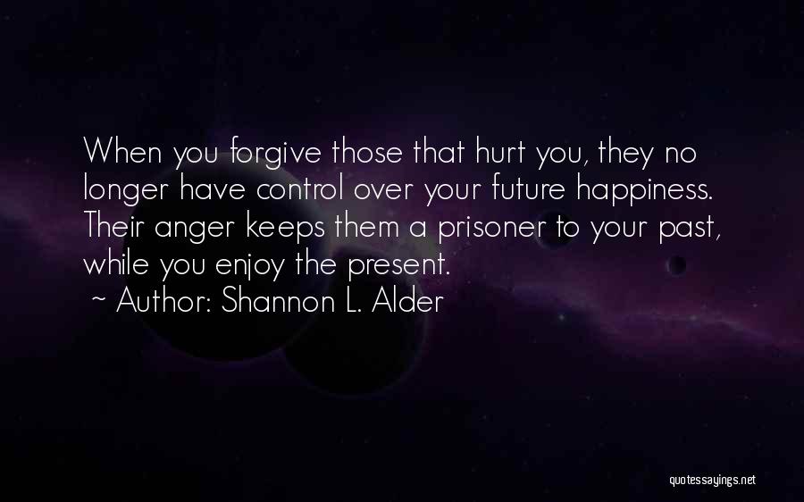 Shannon L. Alder Quotes: When You Forgive Those That Hurt You, They No Longer Have Control Over Your Future Happiness. Their Anger Keeps Them