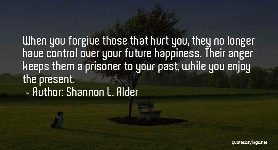 Shannon L. Alder Quotes: When You Forgive Those That Hurt You, They No Longer Have Control Over Your Future Happiness. Their Anger Keeps Them