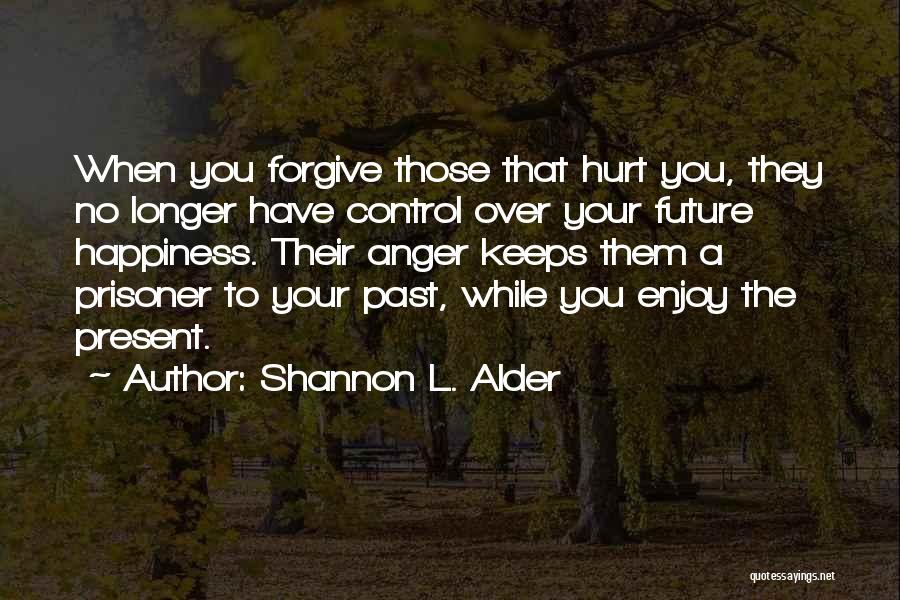 Shannon L. Alder Quotes: When You Forgive Those That Hurt You, They No Longer Have Control Over Your Future Happiness. Their Anger Keeps Them