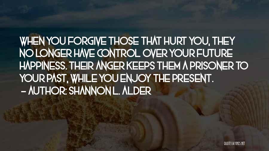 Shannon L. Alder Quotes: When You Forgive Those That Hurt You, They No Longer Have Control Over Your Future Happiness. Their Anger Keeps Them