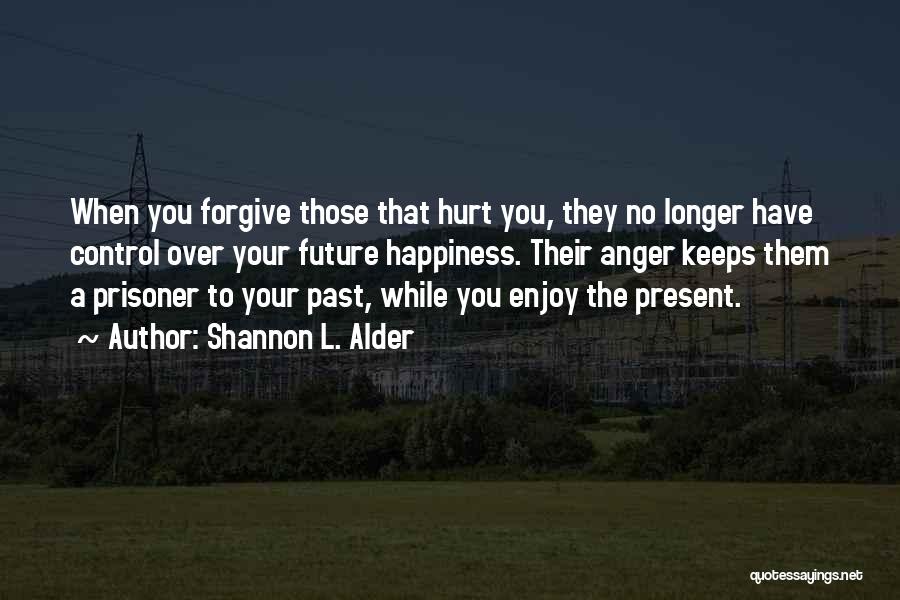 Shannon L. Alder Quotes: When You Forgive Those That Hurt You, They No Longer Have Control Over Your Future Happiness. Their Anger Keeps Them