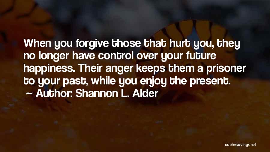 Shannon L. Alder Quotes: When You Forgive Those That Hurt You, They No Longer Have Control Over Your Future Happiness. Their Anger Keeps Them