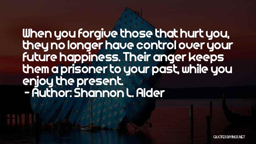 Shannon L. Alder Quotes: When You Forgive Those That Hurt You, They No Longer Have Control Over Your Future Happiness. Their Anger Keeps Them