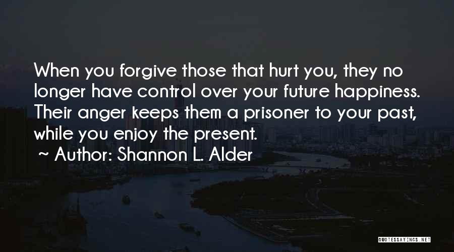 Shannon L. Alder Quotes: When You Forgive Those That Hurt You, They No Longer Have Control Over Your Future Happiness. Their Anger Keeps Them