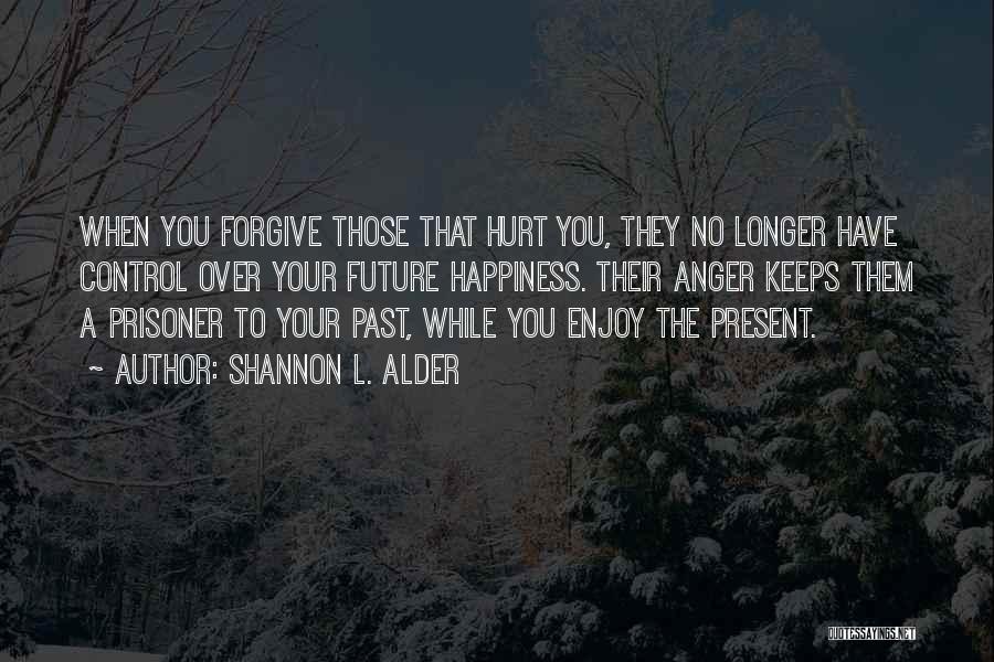 Shannon L. Alder Quotes: When You Forgive Those That Hurt You, They No Longer Have Control Over Your Future Happiness. Their Anger Keeps Them