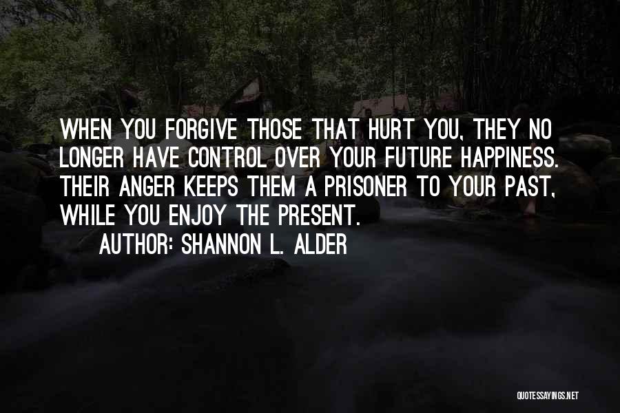 Shannon L. Alder Quotes: When You Forgive Those That Hurt You, They No Longer Have Control Over Your Future Happiness. Their Anger Keeps Them