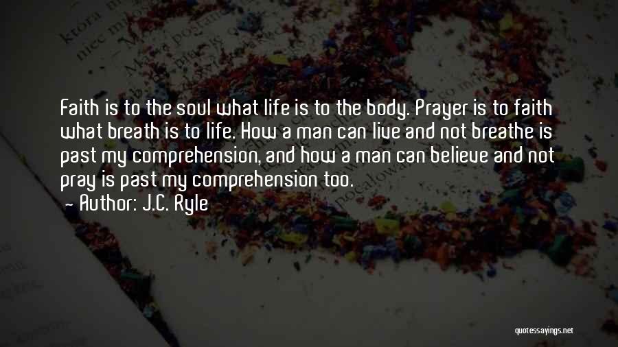 J.C. Ryle Quotes: Faith Is To The Soul What Life Is To The Body. Prayer Is To Faith What Breath Is To Life.