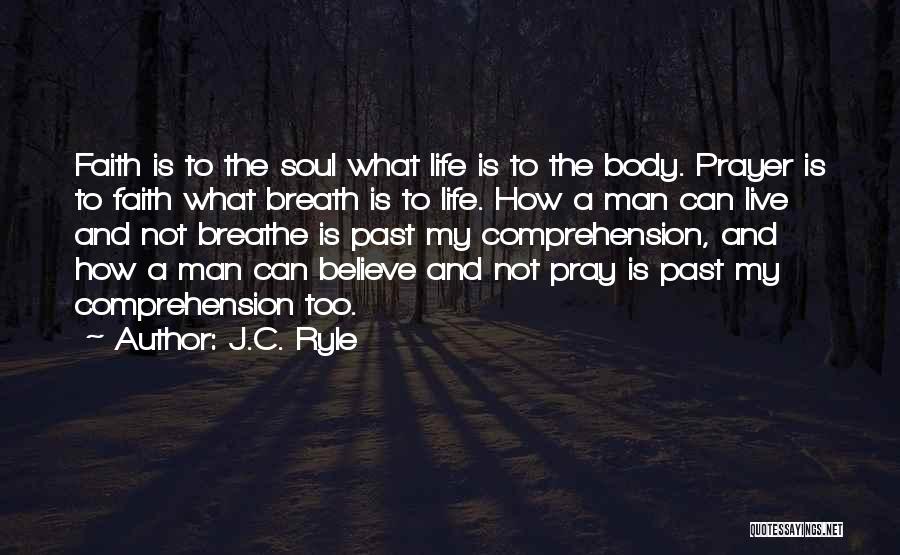 J.C. Ryle Quotes: Faith Is To The Soul What Life Is To The Body. Prayer Is To Faith What Breath Is To Life.