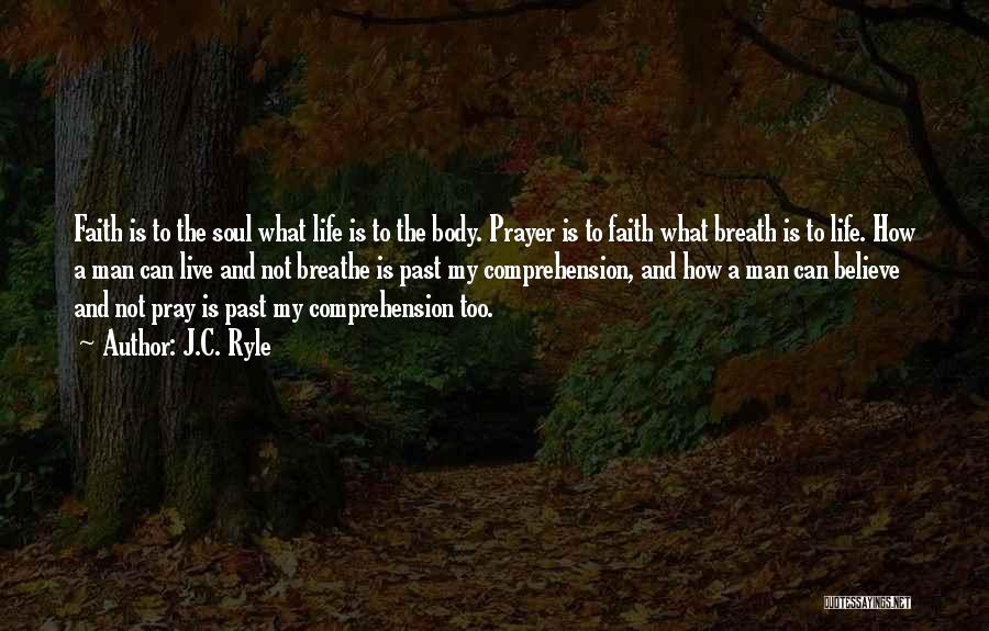 J.C. Ryle Quotes: Faith Is To The Soul What Life Is To The Body. Prayer Is To Faith What Breath Is To Life.