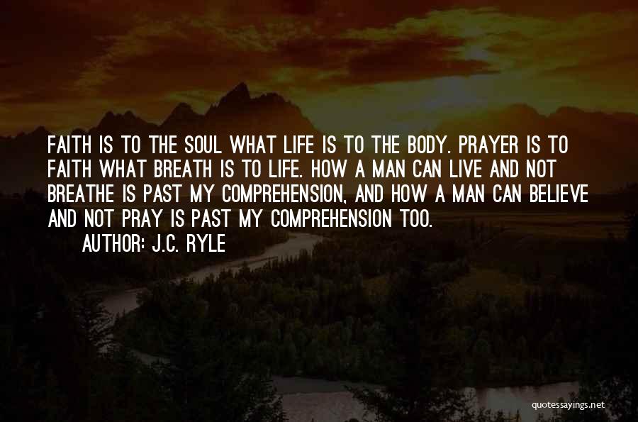 J.C. Ryle Quotes: Faith Is To The Soul What Life Is To The Body. Prayer Is To Faith What Breath Is To Life.