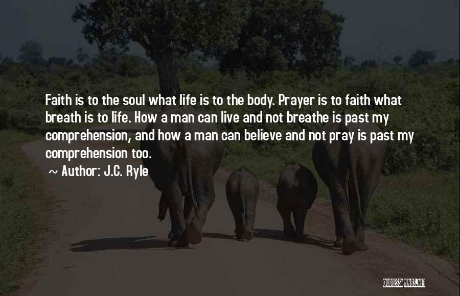 J.C. Ryle Quotes: Faith Is To The Soul What Life Is To The Body. Prayer Is To Faith What Breath Is To Life.