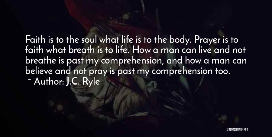 J.C. Ryle Quotes: Faith Is To The Soul What Life Is To The Body. Prayer Is To Faith What Breath Is To Life.