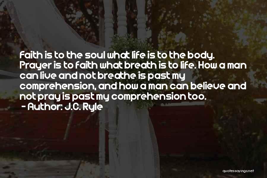 J.C. Ryle Quotes: Faith Is To The Soul What Life Is To The Body. Prayer Is To Faith What Breath Is To Life.