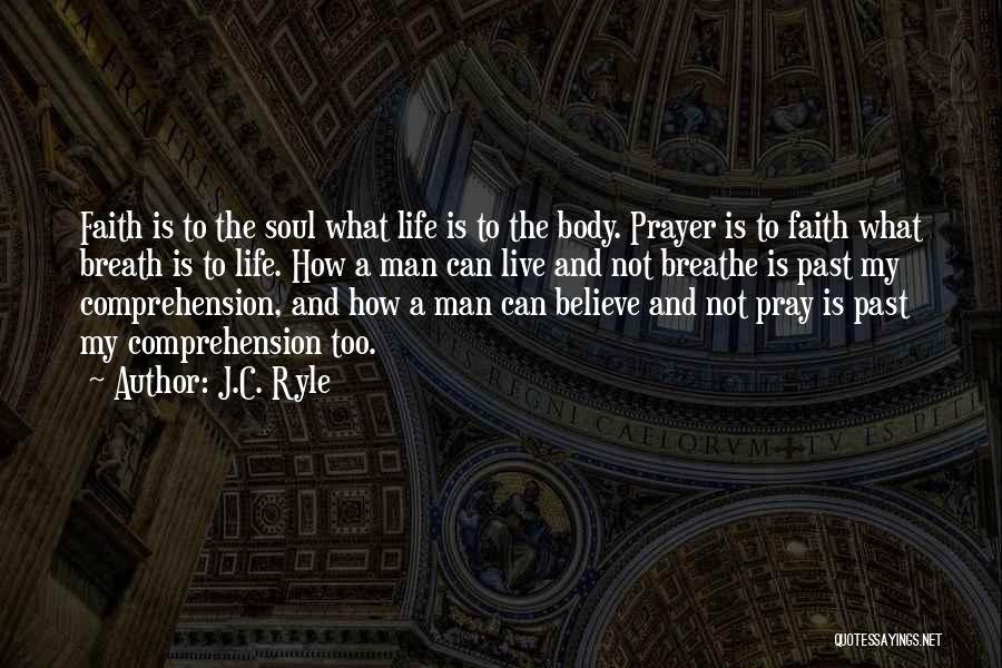 J.C. Ryle Quotes: Faith Is To The Soul What Life Is To The Body. Prayer Is To Faith What Breath Is To Life.