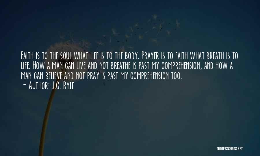 J.C. Ryle Quotes: Faith Is To The Soul What Life Is To The Body. Prayer Is To Faith What Breath Is To Life.