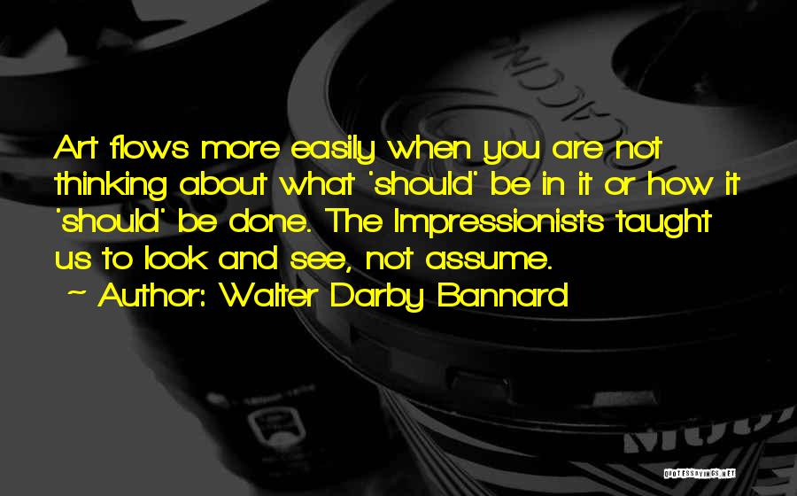 Walter Darby Bannard Quotes: Art Flows More Easily When You Are Not Thinking About What 'should' Be In It Or How It 'should' Be