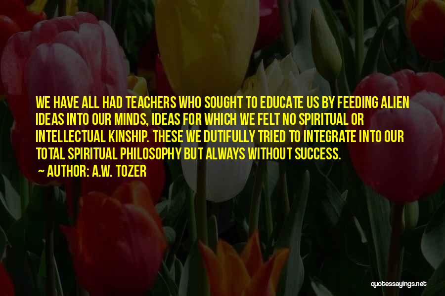 A.W. Tozer Quotes: We Have All Had Teachers Who Sought To Educate Us By Feeding Alien Ideas Into Our Minds, Ideas For Which
