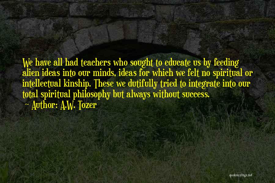 A.W. Tozer Quotes: We Have All Had Teachers Who Sought To Educate Us By Feeding Alien Ideas Into Our Minds, Ideas For Which