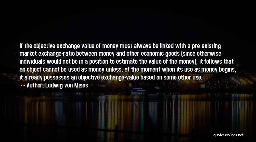 Ludwig Von Mises Quotes: If The Objective Exchange-value Of Money Must Always Be Linked With A Pre-existing Market Exchange-ratio Between Money And Other Economic