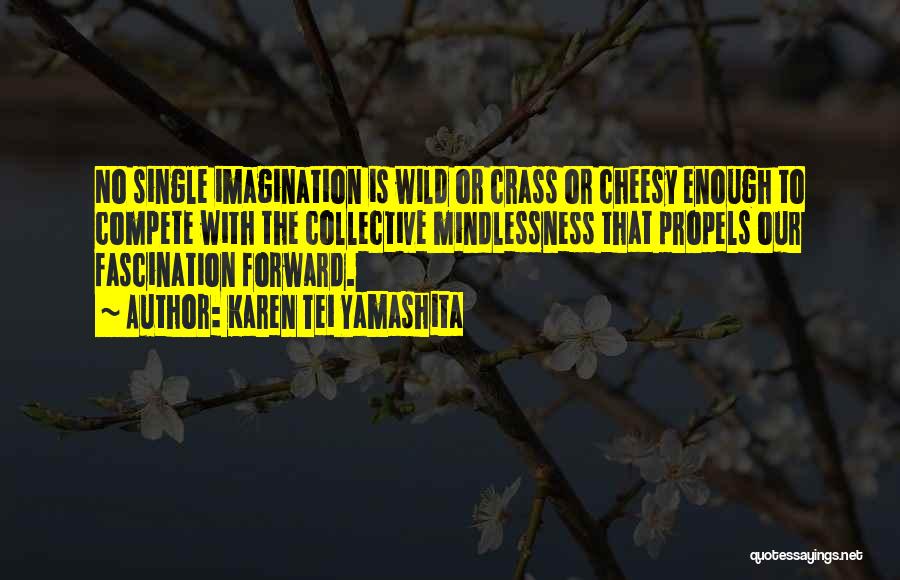 Karen Tei Yamashita Quotes: No Single Imagination Is Wild Or Crass Or Cheesy Enough To Compete With The Collective Mindlessness That Propels Our Fascination