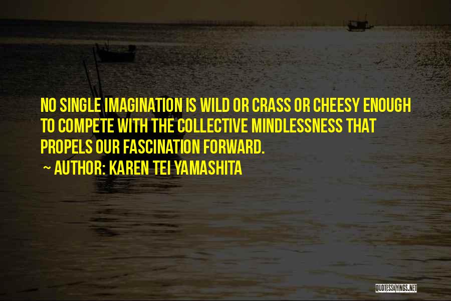 Karen Tei Yamashita Quotes: No Single Imagination Is Wild Or Crass Or Cheesy Enough To Compete With The Collective Mindlessness That Propels Our Fascination