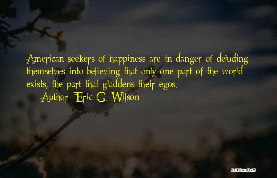 Eric G. Wilson Quotes: American Seekers Of Happiness Are In Danger Of Deluding Themselves Into Believing That Only One Part Of The World Exists,