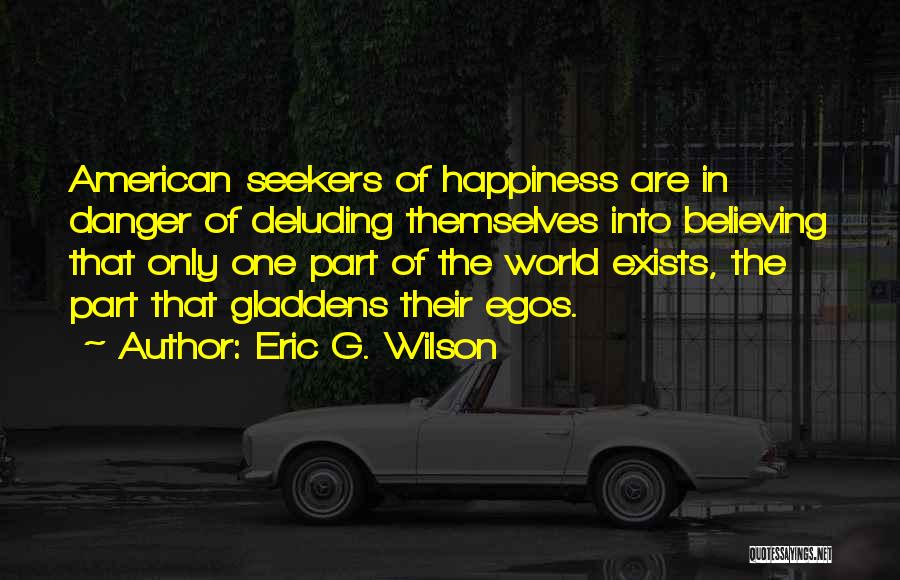 Eric G. Wilson Quotes: American Seekers Of Happiness Are In Danger Of Deluding Themselves Into Believing That Only One Part Of The World Exists,