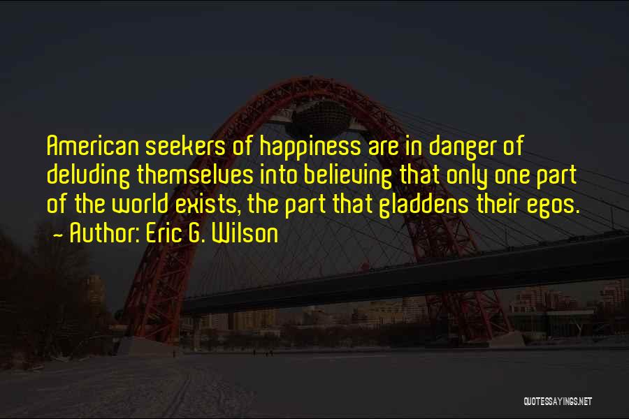 Eric G. Wilson Quotes: American Seekers Of Happiness Are In Danger Of Deluding Themselves Into Believing That Only One Part Of The World Exists,
