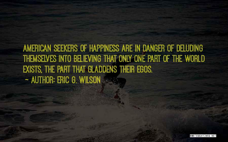 Eric G. Wilson Quotes: American Seekers Of Happiness Are In Danger Of Deluding Themselves Into Believing That Only One Part Of The World Exists,