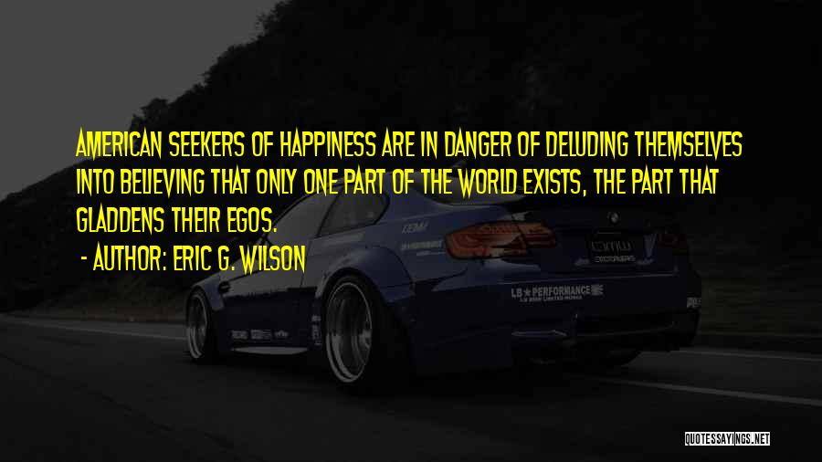 Eric G. Wilson Quotes: American Seekers Of Happiness Are In Danger Of Deluding Themselves Into Believing That Only One Part Of The World Exists,