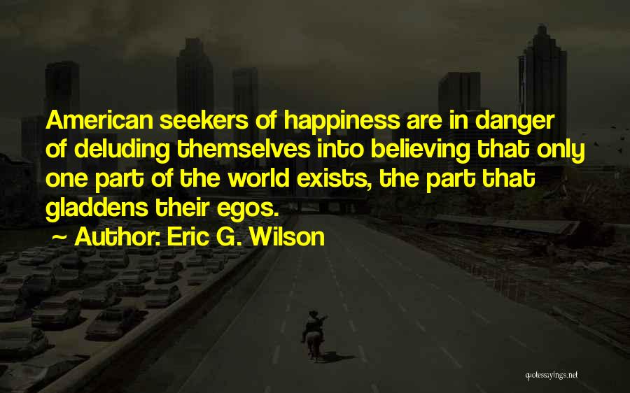 Eric G. Wilson Quotes: American Seekers Of Happiness Are In Danger Of Deluding Themselves Into Believing That Only One Part Of The World Exists,