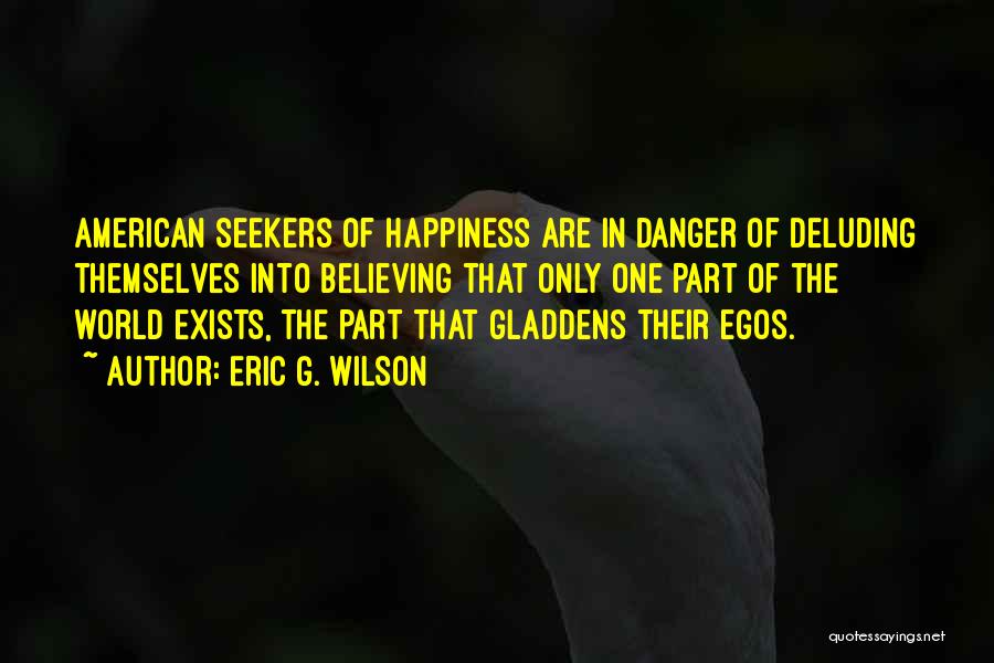 Eric G. Wilson Quotes: American Seekers Of Happiness Are In Danger Of Deluding Themselves Into Believing That Only One Part Of The World Exists,