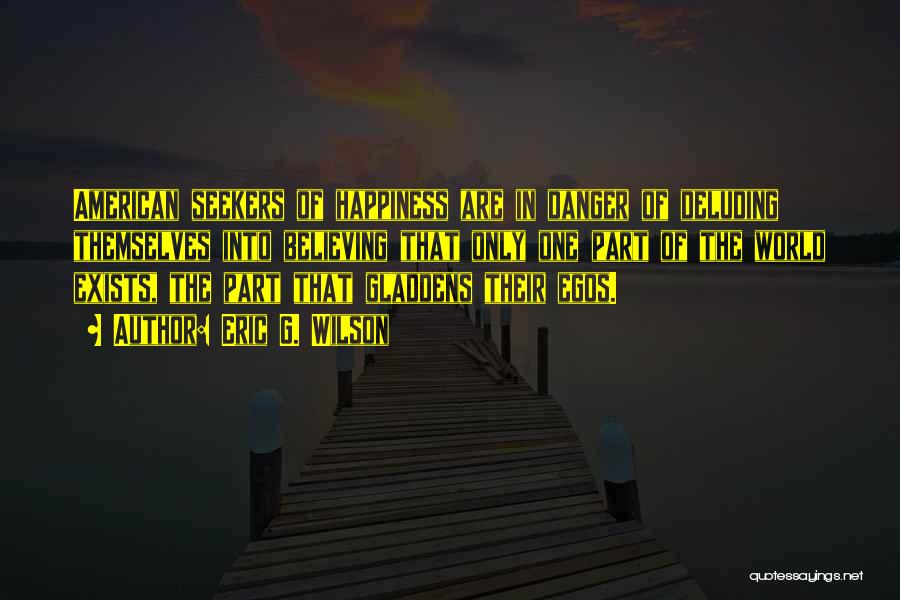Eric G. Wilson Quotes: American Seekers Of Happiness Are In Danger Of Deluding Themselves Into Believing That Only One Part Of The World Exists,